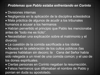 Problemas que Pablo estaba enfrentando en Corinto
 Divisiones internas
 Negligencia en la aplicación de la disciplina eclesiástica
 Mala práctica de algunos de acudir a los tribunales
humanos a acusar a los hermanos
 Habían pervertido el principio que Pablo les mencionaba
antes de “todo me es lícito”.
 Necesitaban una explicación sobre el matrimonio y el
divorcio
 La cuestión de la comida sacrificada a los ídolos
 Abusos en la celebración de los cultos públicos (las
mujeres hablaban sin decoro; la Cena del Señor había
sido relegada a un nivel de una comida común; y el uso de
los dones espirituales.
 Ciertas personas en Corinto negaban la resurrección.
 Falsos hermanos que difamaban el nombre de Pablo y
ponían en duda su apostolado.
 