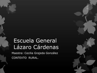 Escuela General
 Lázaro Cárdenas
Maestra: Cecilia Grajeda González
CONTEXTO RURAL.
 