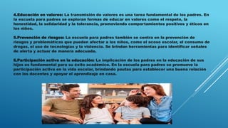 4.Educación en valores: La transmisión de valores es una tarea fundamental de los padres. En
la escuela para padres se exploran formas de educar en valores como el respeto, la
honestidad, la solidaridad y la tolerancia, promoviendo comportamientos positivos y éticos en
los niños.
5.Prevención de riesgos: La escuela para padres también se centra en la prevención de
riesgos y problemáticas que pueden afectar a los niños, como el acoso escolar, el consumo de
drogas, el uso de tecnologías y la violencia. Se brindan herramientas para identificar señales
de alerta y actuar de manera adecuada.
6.Participación activa en la educación: La implicación de los padres en la educación de sus
hijos es fundamental para su éxito académico. En la escuela para padres se promueve la
participación activa en la vida escolar, brindando pautas para establecer una buena relación
con los docentes y apoyar el aprendizaje en casa.
 