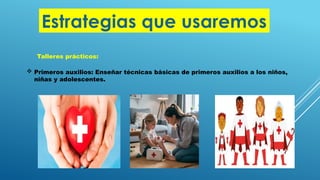 Estrategias que usaremos
Talleres prácticos:
 Primeros auxilios: Enseñar técnicas básicas de primeros auxilios a los niños,
niñas y adolescentes.
 