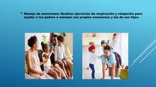  Manejo de emociones: Realizar ejercicios de respiración y relajación para
ayudar a los padres a manejar sus propias emociones y las de sus hijos.
 