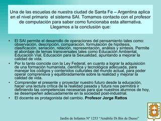 Una de las escuelas de nuestra ciudad de Santa Fe – Argentina aplica  en el nivel primario  el sistema SAI. Tomamos contacto con el profesor de computación para saber como funcionaba esta alternativa. Llegamos a la conclusión que: El SAI permite el desarrollo de operaciones del pensamiento tales como: observación, descripción, comparación, formulación de hipótesis, clasificación, seriación, relación, representación, análisis y síntesis. Permite el abordaje de temas transversales tales como Educación Ambiental, Educación Vial, Educación para la Sexualidad, apuntando a mejorar la calidad de vida. Por lo tanto coincide con la Ley Federal, en cuanto a lograr la adquisición de una formación humanista, científica y tecnológica adecuada, para manejar los códigos y contenidos culturales del mundo actual, para poder operar comprensiva y equilibradamente sobre la realidad y mejorar la calidad de vida. Comprender el presente y proyectar nuestro futuro desde la educación, hacer una lectura crítica de la realidad pasada y futura nos permitirá ir definiendo las competencias necesarias para que nuestros alumnos de hoy, se desempeñen adecuadamente en la sociedad post-industrial. El docente es protagonista del cambio.  Profesor Jorge Rattos Jardín de Infantes Nº 1253 “Amábile Di Bin de Dusso” 