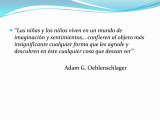  ‘’Las niñas y los niños viven en un mundo de
imaginación y sentimientos… confieren al objeto más
insignificante cualquier forma que les agrade y
descubren en éste cualquier cosa que desean ver’’
Adam G. Oehlenschlager
 
