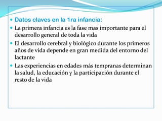 Datos claves en la 1ra infancia:
 La primera infancia es la fase mas importante para el
desarrollo general de toda la vida
 El desarrollo cerebral y biológico durante los primeros
años de vida depende en gran medida del entorno del
lactante
 Las experiencias en edades más tempranas determinan
la salud, la educación y la participación durante el
resto de la vida
 