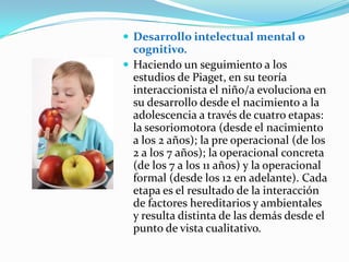 Desarrollo intelectual mental o
cognitivo.
 Haciendo un seguimiento a los
estudios de Piaget, en su teoría
interaccionista el niño/a evoluciona en
su desarrollo desde el nacimiento a la
adolescencia a través de cuatro etapas:
la sesoriomotora (desde el nacimiento
a los 2 años); la pre operacional (de los
2 a los 7 años); la operacional concreta
(de los 7 a los 11 años) y la operacional
formal (desde los 12 en adelante). Cada
etapa es el resultado de la interacción
de factores hereditarios y ambientales
y resulta distinta de las demás desde el
punto de vista cualitativo.
 