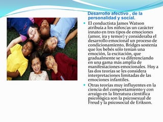 Desarrollo afectivo , de la
personalidad y social.
 El conductista James Watson
atribuía a los niños/as un carácter
innato en tres tipos de emociones
(amor, ira y temor) y consideraba el
desarrollo emocional un proceso de
condicionamiento, Bridges sostenía
que los bebés sólo tenían una
emoción, la excitación, que
gradualmente se va diferenciando
en una gama más amplia de
manifestaciones emocionales. Hoy a
las dos teorías se les considera
interpretaciones limitadas de las
emociones infantiles.
 Otras teorías muy influyentes en la
ciencia del comportamiento y con
arraigo en la literatura científica
psicológica son la psicosexual de
Freud y la psicosocial de Erikson.
 