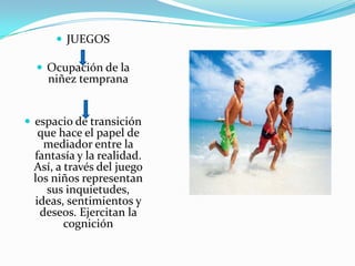  JUEGOS
 Ocupación de la
niñez temprana
 espacio de transición
que hace el papel de
mediador entre la
fantasía y la realidad.
Así, a través del juego
los niños representan
sus inquietudes,
ideas, sentimientos y
deseos. Ejercitan la
cognición
 