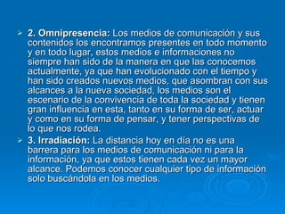 2. Omnipresencia:  Los medios de comunicación y sus contenidos los encontramos presentes en todo momento y en todo lugar, estos medios e informaciones no siempre han sido de la manera en que las conocemos actualmente, ya que han evolucionado con el tiempo y han sido creados nuevos medios, que asombran con sus alcances a la nueva sociedad, los medios son el escenario de la convivencia de toda la sociedad y tienen gran influencia en esta, tanto en su forma de ser, actuar y como en su forma de pensar, y tener perspectivas de lo que nos rodea. 3. Irradiación:  La distancia hoy en día no es una barrera para los medios de comunicación ni para la información, ya que estos tienen cada vez un mayor alcance. Podemos conocer cualquier tipo de información solo buscándola en los medios. 