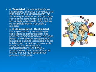 4. Velocidad:  La comunicación es instantánea, al menos que exista una falla técnica que obstruya esta. No se tiene que esperar un tiempo largo como antes para recibir algo que se nos manda o transmite, sino que ya es inmediatamente, conocido y recibido. 5. Multilateralidad / Centralidad:  Las capacidades y alcances que tiene ahora la comunicación, nos permiten recibir información de todas partes, sin embargo aunque todos los países cuentan con medios como la televisión, la radio e incluso en la mayoría hay producciones cinematográficas, los filmes y producciones mas conocidos en el mundo son los que generan las grandes metrópolis. 