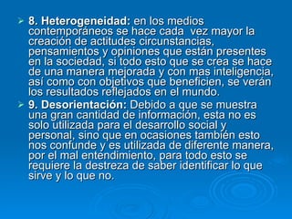 8. Heterogeneidad:  en los medios contemporáneos se hace cada  vez mayor la creación de actitudes circunstancias, pensamientos y opiniones que están presentes en la sociedad, si todo esto que se crea se hace de una manera mejorada y con mas inteligencia, así como con objetivos que beneficien, se verán los resultados reflejados en el mundo. 9. Desorientación:  Debido a que se muestra una gran cantidad de información, esta no es solo utilizada para el desarrollo social y personal, sino que en ocasiones también esto nos confunde y es utilizada de diferente manera, por el mal entendimiento, para todo esto se requiere la destreza de saber identificar lo que sirve y lo que no. 