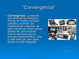 “Convergencia”  Convergencia:  La idea de que diversas tecnologías y formas de medios se están uniendo, (viviendo una metamorfosis conjunta), de esta manera se crean nuevas formas de comunicación. Esta es esencial para el proceso medioamorfico, /Dos o mas entes se unen para formar un ente integrado 