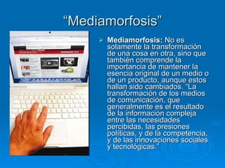 “ Mediamorfosis” Mediamorfosis:  No es solamente la transformación de una cosa en otra, sino que también comprende la importancia de mantener la esencia original de un medio o de un producto, aunque estos hallan sido cambiados. “La transformación de los medios de comunicación, que generalmente es el resultado de la información compleja  entre las necesidades percibidas, las presiones políticas, y de la competencia, y de las innovaciones sociales y tecnológicas.” 