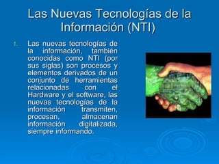 Las Nuevas Tecnologías de la Información (NTI)  Las nuevas tecnologías de la información, también conocidas como NTI (por sus siglas) son procesos y elementos derivados de un conjunto de herramientas relacionadas con el Hardware y el software, las nuevas tecnologías de la información transmiten, procesan, almacenan información digitalizada, siempre informando. 