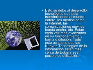 Esto se debe al desarrollo tecnológico que esta transformando al mundo entero, los medios como la Internet, las comunicaciones móviles, banda ancha, etc. Están cada vez mas avanzados en su funcionamiento y forma d difusión. Todo esto ocasiona que las Nuevas Tecnologías de la información estén mas cerca de todos y sea posible su utilización. 