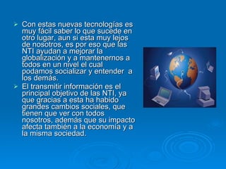 Con estas nuevas tecnologías es muy fácil saber lo que sucede en otro lugar, aun si esta muy lejos de nosotros, es por eso que las NTI ayudan a mejorar la globalización y a mantenernos a todos en un nivel el cual podamos socializar y entender  a los demás. El transmitir información es el principal objetivo de las NTI, ya que gracias a esta ha habido grandes cambios sociales, que tienen que ver con todos nosotros, además que su impacto afecta también a la economía y a la misma sociedad. 