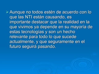 Aunque no todos estén de acuerdo con lo que las NTI están causando, es importante destacar que la realidad en la que vivimos ya depende en su mayoría de estas tecnologías y son un hecho relevante para todo lo que sucede actualmente, y que seguramente en el futuro seguirá pasando. 