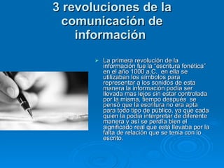 3 revoluciones de la comunicación de información   La primera revolución de la información fue la “escritura fonética” en el año 1000 a.C.  en ella se utilizaban los símbolos para representar a los sonidos de esta manera la información podía ser llevada mas lejos sin estar controlada por la misma, tiempo después  se pensó que la escritura no era apta para todo tipo de público, ya que cada quien la podía interpretar de diferente manera y así se perdía bien el significado real que está llevaba por la falta de relación que se tenia con lo escrito. 