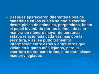 Después aparecieron diferentes tipos de materiales en los cuales se podía escribir, desde pieles de animales, pergaminos, hasta el papel inventado por los chinos, de esta manera un número mayor de personas estaba relacionada cada vez más con la escritura, y así se pudo transmitir información entre estas y entre otros que vivían en lugares más lejanos, pero la escritura no era para todos, sino para clases más privilegiadas 