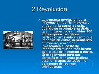2 Revolucion La segunda revolución de la información fue “la imprenta”, en Alemania comenzó esto, cuando se imprimió una Biblia que utilizaba tipos movibles 200 años depuse los chinos perfeccionaros este invento que imprimía en cobre, imprimiendo en madera, con estas invenciones el costo de imprimir era mucho más barato que lo que salía escribir a mano. Esto se invento para que después este invento pudiera estar en manos de todos, no solamente de los mas privilegiados   