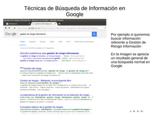 Técnicas de Búsqueda de Información en
Google
Por ejemplo si queremos
buscar información
referente a Gestión de
Riesgo Información
En la Imagen se aprecia
un resultado general de
una búsqueda normal en
Google
J.·. R.·. P.·. R.·.
 