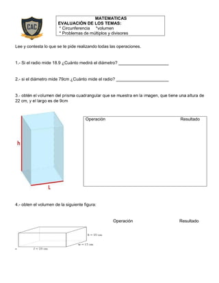 Lee y contesta lo que se te pide realizando todas las operaciones.
1.- Si el radio mide 18.9 ¿Cuánto medirá el diámetro? _____________________
2.- si el diámetro mide 79cm ¿Cuánto mide el radio? ______________________
4.- obten el volumen de la siguiente figura:
Operación Resultado
-
MATEMATICAS
EVALUACIÓN DE LOS TEMAS:
* Circunferencia *volumen
* Problemas de múltiplos y divisores
Operación Resultado
 