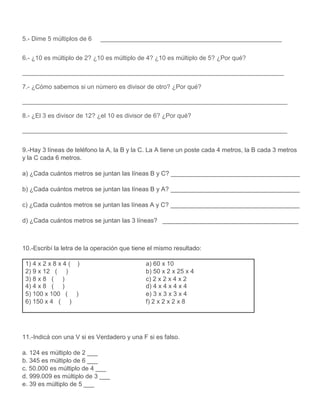 5.- Dime 5 múltiplos de 6 ____________________________________________________
6.- ¿10 es múltiplo de 2? ¿10 es múltiplo de 4? ¿10 es múltiplo de 5? ¿Por qué?
___________________________________________________________________________
7.- ¿Cómo sabemos si un número es divisor de otro? ¿Por qué?
____________________________________________________________________________
8.- ¿El 3 es divisor de 12? ¿el 10 es divisor de 6? ¿Por qué?
____________________________________________________________________________
9.-Hay 3 líneas de teléfono la A, la B y la C. La A tiene un poste cada 4 metros, la B cada 3 metros
y la C cada 6 metros.
a) ¿Cada cuántos metros se juntan las líneas B y C? _____________________________________
b) ¿Cada cuántos metros se juntan las líneas B y A? _____________________________________
c) ¿Cada cuántos metros se juntan las líneas A y C? _____________________________________
d) ¿Cada cuántos metros se juntan las 3 líneas? _______________________________________
10.-Escribí la letra de la operación que tiene el mismo resultado:
1) 4 x 2 x 8 x 4 ( ) a) 60 x 10
2) 9 x 12 ( ) b) 50 x 2 x 25 x 4
3) 8 x 8 ( ) c) 2 x 2 x 4 x 2
4) 4 x 8 ( ) d) 4 x 4 x 4 x 4
5) 100 x 100 ( ) e) 3 x 3 x 3 x 4
6) 150 x 4 ( ) f) 2 x 2 x 2 x 8
11.-Indicá con una V si es Verdadero y una F si es falso.
a. 124 es múltiplo de 2 ___
b. 345 es múltiplo de 6 ___
c. 50.000 es múltiplo de 4 ___
d. 999.009 es múltiplo de 3 ___
e. 39 es múltiplo de 5 ___
 