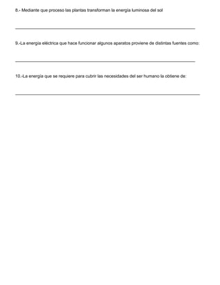 8.- Mediante que proceso las plantas transforman la energía luminosa del sol
___________________________________________________________________________
9.-La energía eléctrica que hace funcionar algunos aparatos proviene de distintas fuentes como:
___________________________________________________________________________
10.-La energía que se requiere para cubrir las necesidades del ser humano la obtiene de:
_____________________________________________________________________________
 