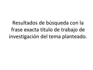 Resultados de búsqueda con la
frase exacta título de trabajo de
investigación del tema planteado.
 