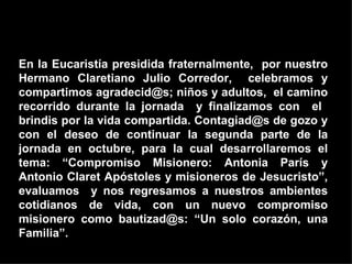 En la Eucaristía presidida fraternalmente,  por nuestro Hermano Claretiano Julio Corredor,  celebramos y compartimos agradecid@s; niños y adultos,  el camino recorrido durante la jornada  y finalizamos con  el  brindis por la vida compartida. Contagiad@s de gozo y con el deseo de continuar la segunda parte de la jornada en octubre, para la cual desarrollaremos el tema: “Compromiso Misionero: Antonia París y Antonio Claret Apóstoles y misioneros de Jesucristo”, evaluamos  y nos regresamos a nuestros ambientes cotidianos de vida, con un nuevo compromiso misionero como bautizad@s: “Un solo corazón, una Familia”.   