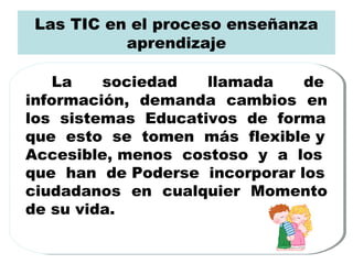 Las TIC en el proceso enseñanza
aprendizaje
La sociedad llamada de
información, demanda cambios en
los sistemas Educativos de forma
que esto se tomen más flexible y
Accesible, menos costoso y a los
que han de Poderse incorporar los
ciudadanos en cualquier Momento
de su vida.
La sociedad llamada de
información, demanda cambios en
los sistemas Educativos de forma
que esto se tomen más flexible y
Accesible, menos costoso y a los
que han de Poderse incorporar los
ciudadanos en cualquier Momento
de su vida.
 