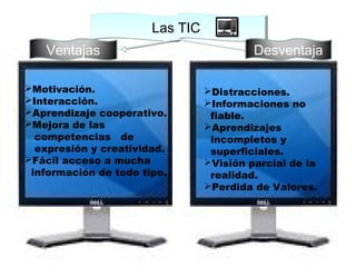 Las TICLas TIC
Ventajas Desventaja
Motivación.
Interacción.
Aprendizaje cooperativo.
Mejora de las
competencias de
expresión y creatividad.
Fácil acceso a mucha
información de todo tipo.
Distracciones.
Informaciones no
fiable.
Aprendizajes
incompletos y
superficiales.
Visión parcial de la
realidad.
Perdida de Valores.
 