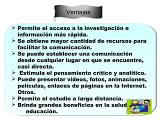 Ventajas
 Permite el acceso a la investigación e
información más rápida.
 Se obtiene mayor cantidad de recursos para
facilitar la comunicación.
 Se puede establecer una comunicación
desde cualquier lugar en que se encuentre,
casi directa.
 Estimula el pensamiento crítico y analítico.
 Puede presentar videos, fotos, animaciones,
películas, enlaces de páginas en la Internet.
Otros.
 Permite el estudio a larga distancia.
 Brinda grandes beneficios en la salud y
educación.
 Permite el acceso a la investigación e
información más rápida.
 Se obtiene mayor cantidad de recursos para
facilitar la comunicación.
 Se puede establecer una comunicación
desde cualquier lugar en que se encuentre,
casi directa.
 Estimula el pensamiento crítico y analítico.
 Puede presentar videos, fotos, animaciones,
películas, enlaces de páginas en la Internet.
Otros.
 Permite el estudio a larga distancia.
 Brinda grandes beneficios en la salud y
educación.
 