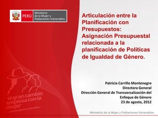 Patricia Carrillo Montenegro
Directora General
Dirección General de Transversalización del
Enfoque de Género
23 de agosto, 2012
Articulación entre la
Planificación con
Presupuestos:
Asignación Presupuestal
relacionada a la
planificación de Políticas
de Igualdad de Género.
 