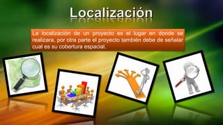 La localización de un proyecto es el lugar en donde se
realizara, por otra parte el proyecto también debe de señalar
cual es su cobertura espacial.
 