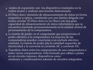  tarjeta de expansión: son los dispositivos instalados en la
tarjeta madre y realizan una función determinada.
 El Disco duro: elemento de almacenamiento de datos en forma
magnética u óptica, constituido por una lámina delgada con
forma circular. El Disco duro es un Disco con una gran
capacidad de almacenamiento de datos informáticos que se
encuentra insertado permanentemente en la unidad central de
procesamiento de la computadora.
 La fuente de poder: es el componente que proporciona el
poder eléctrico a la computadora. La mayoría de las
computadoras pueden conectarse a un enchufe eléctrico
estándar. La fuente de poder jala la cantidad requerida de
electricidad y la convierte la corriente AC a corriente DC.
 Transfiere datos entre los componentes de una computadora o
entre varias computadoras. Está formado por cables o pistas
en un circuito impreso, dispositivos como
resistores y condensadores además de circuitos integrados.
 