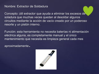 Nombre: Extractor de Soldadura
Concepto: útil extractor que ayuda a eliminar los excesos de
soladura que muchas veces quedan al desoldar algunos
circuitos mediante la acción de vacío creado por un poderoso
resorte y un pistón interno.
Función: esta herramienta no necesita baterías ni alimentación
eléctrica alguna, es completamente manual y el único
mantenimiento que necesita es limpieza general cada mes
aproximadamente.
 
