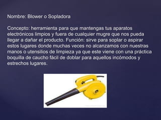 Nombre: Blower o Sopladora
Concepto: herramienta para que mantengas tus aparatos
electrónicos limpios y fuera de cualquier mugre que nos pueda
llegar a dañar el producto. Función: sirve para soplar o aspirar
estos lugares donde muchas veces no alcanzamos con nuestras
manos o utensilios de limpieza ya que este viene con una práctica
boquilla de caucho fácil de doblar para aquellos incómodos y
estrechos lugares.
 