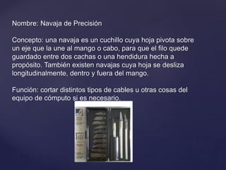 Nombre: Navaja de Precisión
Concepto: una navaja es un cuchillo cuya hoja pivota sobre
un eje que la une al mango o cabo, para que el filo quede
guardado entre dos cachas o una hendidura hecha a
propósito. También existen navajas cuya hoja se desliza
longitudinalmente, dentro y fuera del mango.
Función: cortar distintos tipos de cables u otras cosas del
equipo de cómputo si es necesario.
 