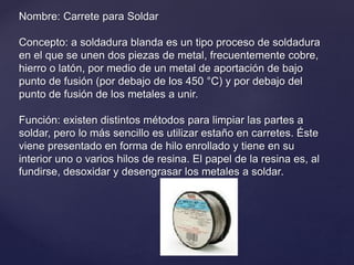 Nombre: Carrete para Soldar
Concepto: a soldadura blanda es un tipo proceso de soldadura
en el que se unen dos piezas de metal, frecuentemente cobre,
hierro o latón, por medio de un metal de aportación de bajo
punto de fusión (por debajo de los 450 °C) y por debajo del
punto de fusión de los metales a unir.
Función: existen distintos métodos para limpiar las partes a
soldar, pero lo más sencillo es utilizar estaño en carretes. Éste
viene presentado en forma de hilo enrollado y tiene en su
interior uno o varios hilos de resina. El papel de la resina es, al
fundirse, desoxidar y desengrasar los metales a soldar.
 