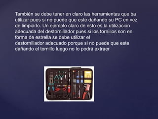 También se debe tener en claro las herramientas que ba
utilizar pues si no puede que este dañando su PC en vez
de limpiarlo. Un ejemplo claro de esto es la utilización
adecuada del destornillador pues si los tornillos son en
forma de estrella se debe utilizar el
destornillador adecuado porque si no puede que este
dañando el tornillo luego no lo podrá extraer
 