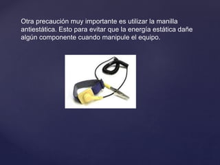 Otra precaución muy importante es utilizar la manilla
antiestática. Esto para evitar que la energía estática dañe
algún componente cuando manipule el equipo.
 