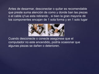 Antes de desarmar, desconectar o quitar es recomendable
que preste suma atención de como y donde ban las piezas
o el cable q1ue esta retirando , si bien la gran mayoría dé
los componentes encajan de 1 sola forma y en 1 solo lugar
Cuando desconecte o conecte asegúrese que el
computador no este encendido, podría ocasionar que
algunas piezas se dañen o deterioren.
 