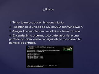  Pasos:
1. Tener tu ordenador en funcionamiento.
2. Insertar en la unidad de CD el DVD con Windows 7.
3. Apagar la computadora con el disco dentro de ella.
4. Encenderás tu ordenar, todo ordenador tiene una
pantalla de inicio, como consiguiente te mandará a tal
pantalla de entrada.
 