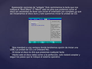 5. Aparecerán opciones de “widgets” Solo oprimiremos la tecla que nos
indique el “Boot Menú” O “Menú” esto es para que podamos correr el
disco sin necesidad de tener que iniciar el ordenador por completo ya que
así iniciaríamos el disco duro y solo queremos iniciar la unidad de CD.
6. Nos mandará a una ventana donde tendremos opción de iniciar una
USB, La unidad de CD y el Onboard Nic.
7. Al iniciar el disco te dirá que presiones cualquier tecla.
8. Hecho esto el disco debe correr a la perfección, solo restará aceptar y
seguir los pasos que te indique el sistema operativo
 