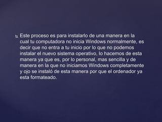  Este proceso es para instalarlo de una manera en la
cual tu computadora no inicia Windows normalmente, es
decir que no entra a tu inicio por lo que no podemos
instalar el nuevo sistema operativo, lo hacemos de esta
manera ya que es, por lo personal, mas sencilla y de
manera en la que no iniciamos Windows completamente
y ojo se instaló de esta manera por que el ordenador ya
esta formateado.
 