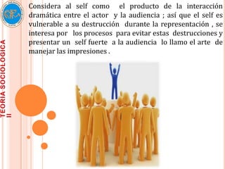 Considera al self como el producto de la interacción
dramática entre el actor y la audiencia ; así que el self es
vulnerable a su destrucción durante la representación , se
interesa por los procesos para evitar estas destrucciones y
presentar un self fuerte a la audiencia lo llamo el arte de
manejar las impresiones .
 
