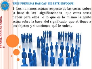 TRES PREMISAS BÁSICAS DE ESTE ENFOQUE.
1: Los humanos actúan respecto de las cosas sobre
la base de las significaciones que estas cosas
tienen para ellos o lo que es lo mismo la gente
actúa sobre la base del significado que atribuye a
los objetos y situaciones qué le rodea .
 