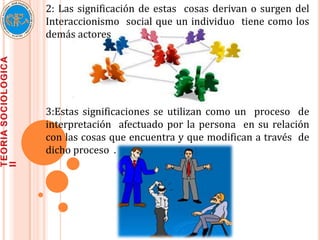 2: Las significación de estas cosas derivan o surgen del
Interaccionismo social que un individuo tiene como los
demás actores




3:Estas significaciones se utilizan como un proceso de
interpretación afectuado por la persona en su relación
con las cosas que encuentra y que modifican a través de
dicho proceso .
 