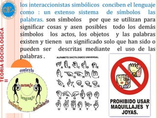 los interaccionistas simbólicos conciben el lenguaje
como : un extenso sistema de símbolos las
palabras. son símbolos por que se utilizan para
significar cosas y asen posibles todo los demás
símbolos los actos, los objetos y las palabras
existen y tienen un significado solo que han sido o
pueden ser descritas mediante el uso de las
palabras .
 