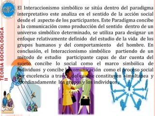 El Interaccionismo simbólico se sitúa dentro del paradigma
interpretativo este analiza en el sentido de la acción social
desde el aspecto de los participantes. Este Paradigma concibe
a la comunicación como producción del sentido dentro de un
universo simbólico determinado, se utiliza para designar un
enfoque relativamente definido del estudio de la vida de los
grupos humanos y del comportamiento del hombre. En
conclusión, el Interaccionismo simbólico partiendo de un
método de estudio participante capas de dar cuenta del
sujeto concibe lo social como el marco simbólica de
individuos y concibe la comunicación como el proceso social
por excelencia a través del cual se constituyen simultanea y
coordinadamente los grupos y los individuos ,
 